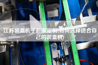 江蘇裝盒機(jī)子廠(chǎng)家定制(如何選擇適合自己的裝盒機(jī))
