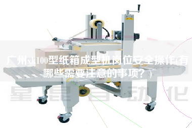 廣州xk100型紙箱成型機(jī)崗位安全操作(有哪些需要注意的事項(xiàng)？)