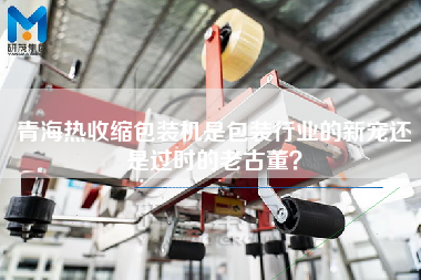 青海熱收縮包裝機(jī)是包裝行業(yè)的新寵還是過(guò)時(shí)的老古董？