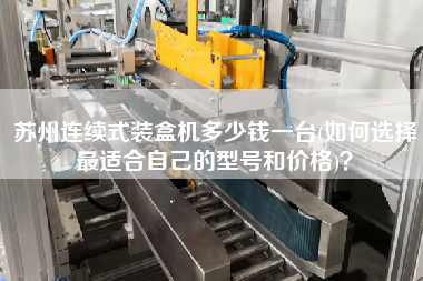蘇州連續(xù)式裝盒機(jī)多少錢一臺(如何選擇z適合自己的型號和價格)？