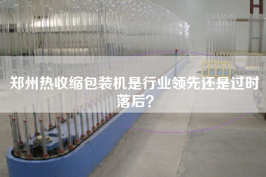 鄭州熱收縮包裝機是行業(yè)領(lǐng)先還是過時落后？