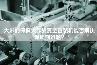 大米的保鮮大作戰(zhàn)真空包裝機能否解決保質(zhì)期難題？