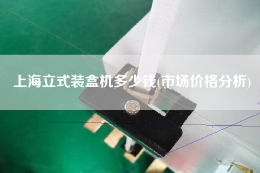 上海立式裝盒機(jī)多少錢(qián)(市場(chǎng)價(jià)格分析)