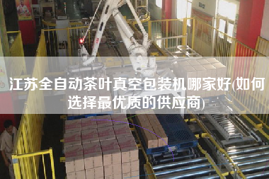 江蘇全自動茶葉真空包裝機哪家好(如何選擇z優(yōu)質的供應商)