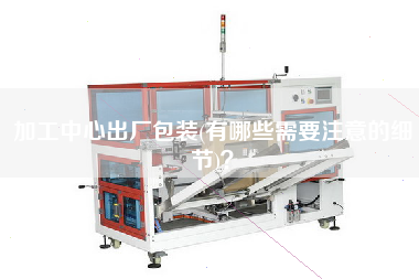 加工中心出廠包裝(有哪些需要注意的細節(jié))？