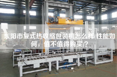 東陽(yáng)市復(fù)式熱收縮包裝機(jī)怎么樣(性能如何，值不值得X)？