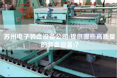 蘇州電子裝盒設(shè)備公司(提供哪些高質(zhì)量的裝盒設(shè)備)？