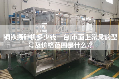 鋼鐵撕碎機多少錢一臺(市面上常見的型號及價格范圍是什么)？