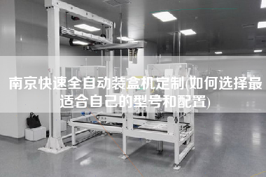 南京快速全自動裝盒機(jī)定制(如何選擇z適合自己的型號和配置)